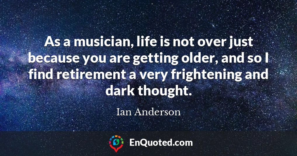 As a musician, life is not over just because you are getting older, and so I find retirement a very frightening and dark thought.