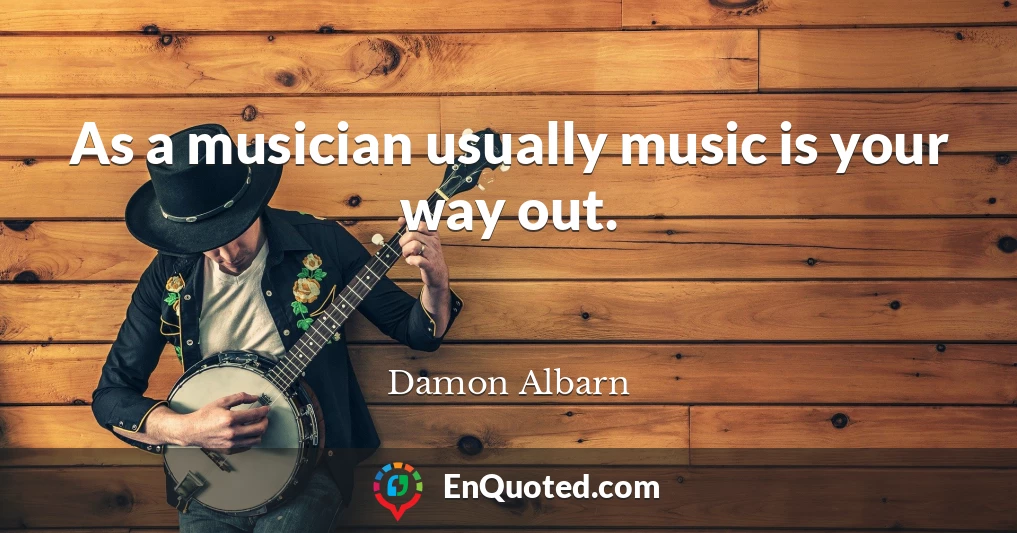 As a musician usually music is your way out.