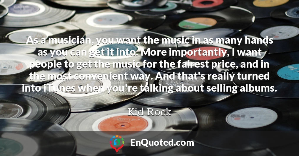 As a musician, you want the music in as many hands as you can get it into. More importantly, I want people to get the music for the fairest price, and in the most convenient way. And that's really turned into iTunes when you're talking about selling albums.