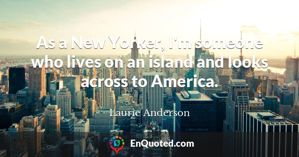 As a New Yorker, I'm someone who lives on an island and looks across to America.