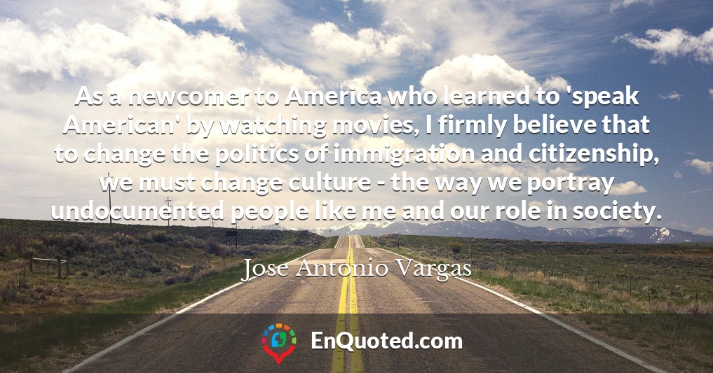 As a newcomer to America who learned to 'speak American' by watching movies, I firmly believe that to change the politics of immigration and citizenship, we must change culture - the way we portray undocumented people like me and our role in society.