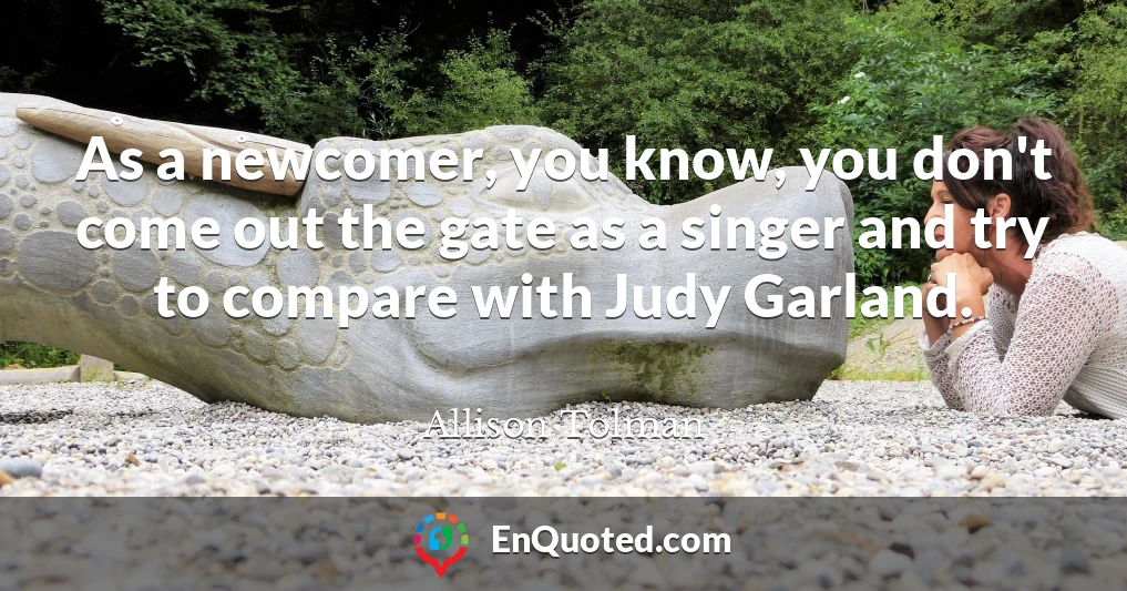 As a newcomer, you know, you don't come out the gate as a singer and try to compare with Judy Garland.