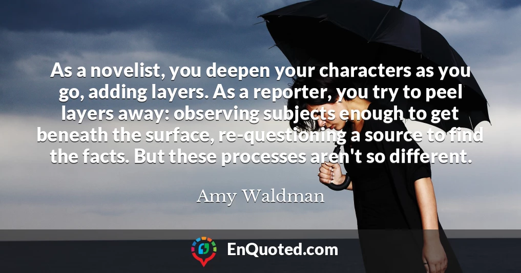 As a novelist, you deepen your characters as you go, adding layers. As a reporter, you try to peel layers away: observing subjects enough to get beneath the surface, re-questioning a source to find the facts. But these processes aren't so different.