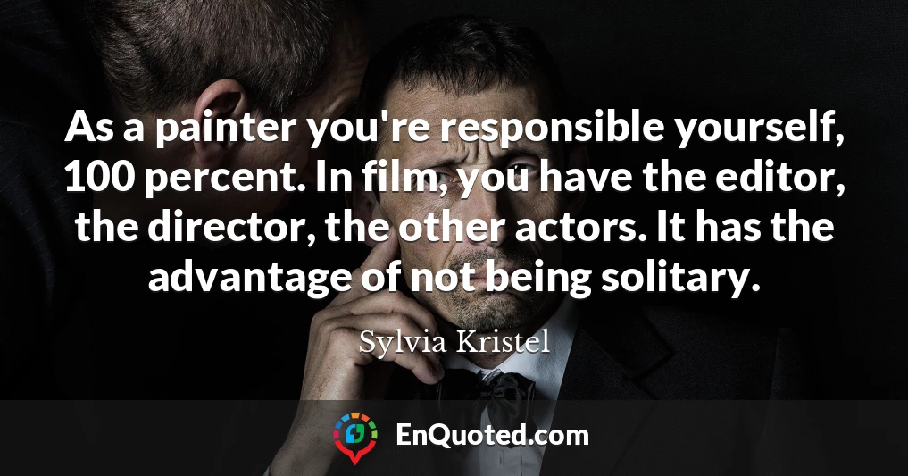As a painter you're responsible yourself, 100 percent. In film, you have the editor, the director, the other actors. It has the advantage of not being solitary.