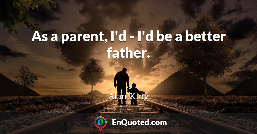 As a parent, I'd - I'd be a better father.