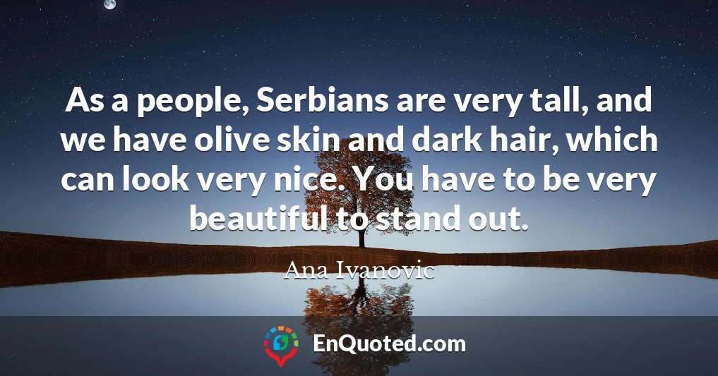As a people, Serbians are very tall, and we have olive skin and dark hair, which can look very nice. You have to be very beautiful to stand out.