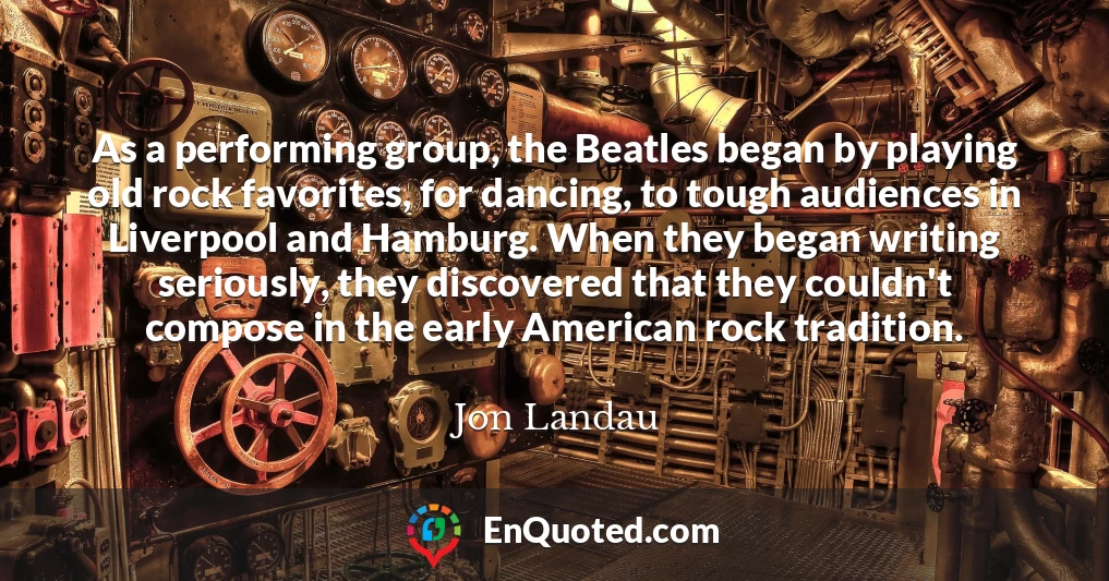 As a performing group, the Beatles began by playing old rock favorites, for dancing, to tough audiences in Liverpool and Hamburg. When they began writing seriously, they discovered that they couldn't compose in the early American rock tradition.