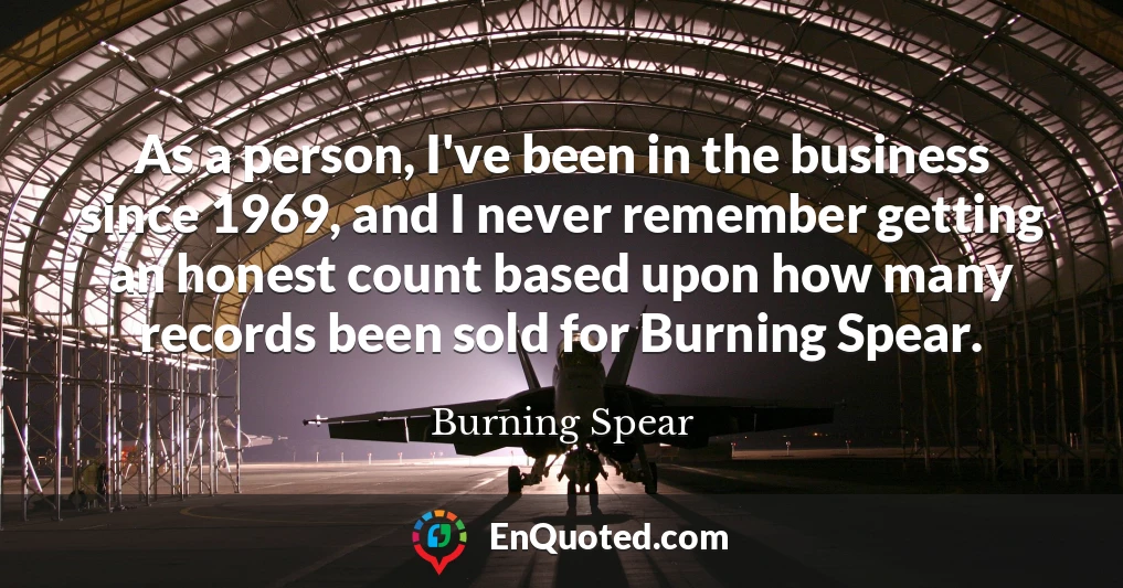 As a person, I've been in the business since 1969, and I never remember getting an honest count based upon how many records been sold for Burning Spear.