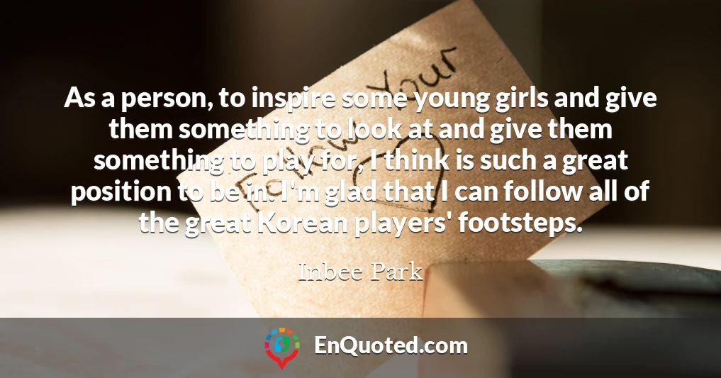 As a person, to inspire some young girls and give them something to look at and give them something to play for, I think is such a great position to be in. I'm glad that I can follow all of the great Korean players' footsteps.