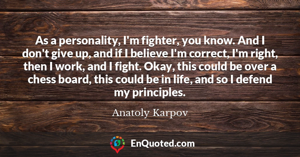 As a personality, I'm fighter, you know. And I don't give up, and if I believe I'm correct, I'm right, then I work, and I fight. Okay, this could be over a chess board, this could be in life, and so I defend my principles.