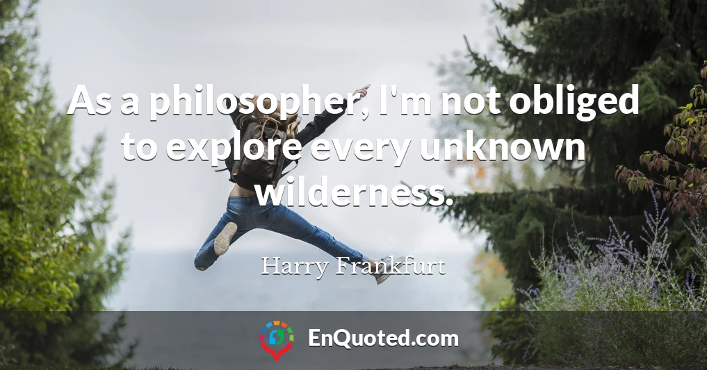 As a philosopher, I'm not obliged to explore every unknown wilderness.