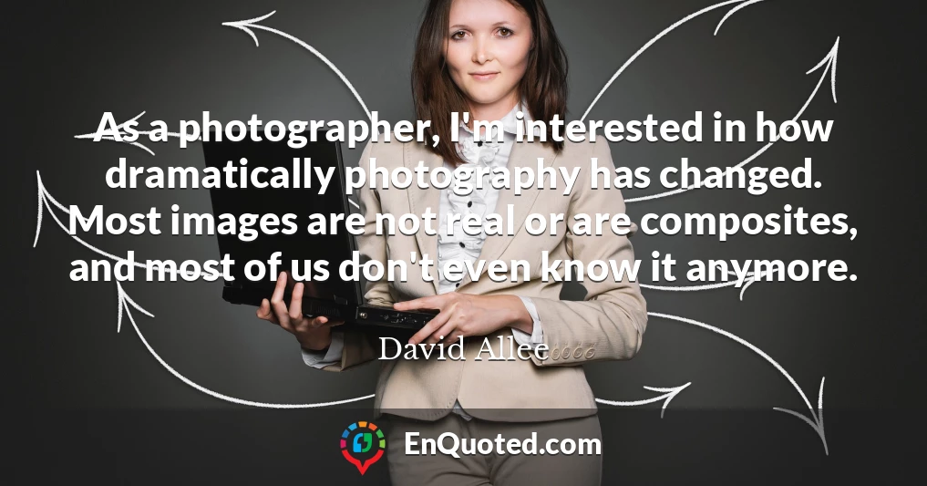 As a photographer, I'm interested in how dramatically photography has changed. Most images are not real or are composites, and most of us don't even know it anymore.