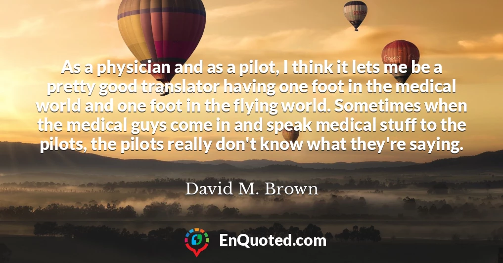 As a physician and as a pilot, I think it lets me be a pretty good translator having one foot in the medical world and one foot in the flying world. Sometimes when the medical guys come in and speak medical stuff to the pilots, the pilots really don't know what they're saying.