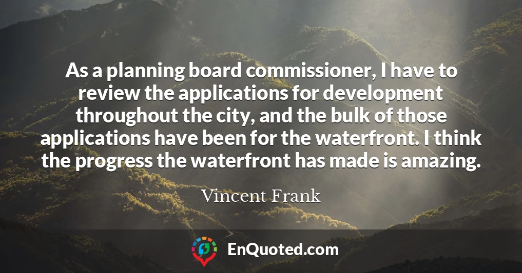 As a planning board commissioner, I have to review the applications for development throughout the city, and the bulk of those applications have been for the waterfront. I think the progress the waterfront has made is amazing.