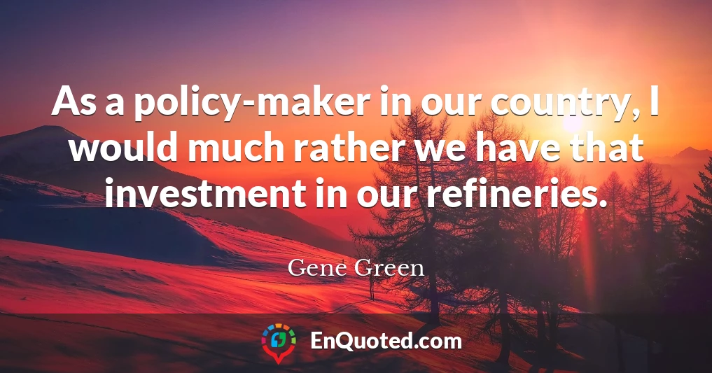 As a policy-maker in our country, I would much rather we have that investment in our refineries.