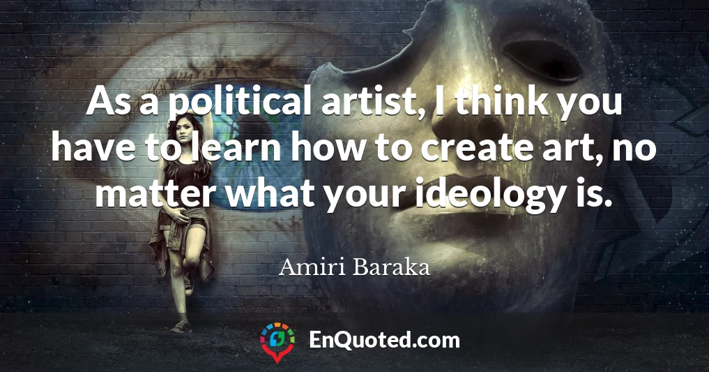 As a political artist, I think you have to learn how to create art, no matter what your ideology is.