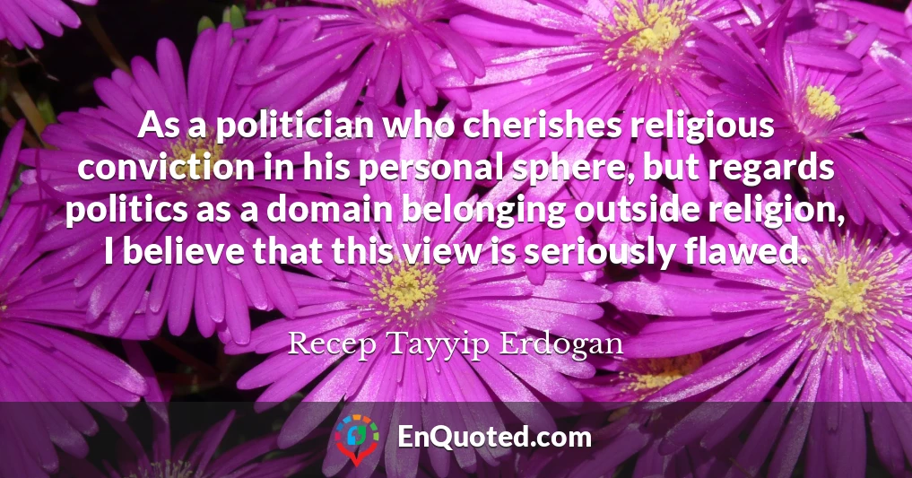 As a politician who cherishes religious conviction in his personal sphere, but regards politics as a domain belonging outside religion, I believe that this view is seriously flawed.