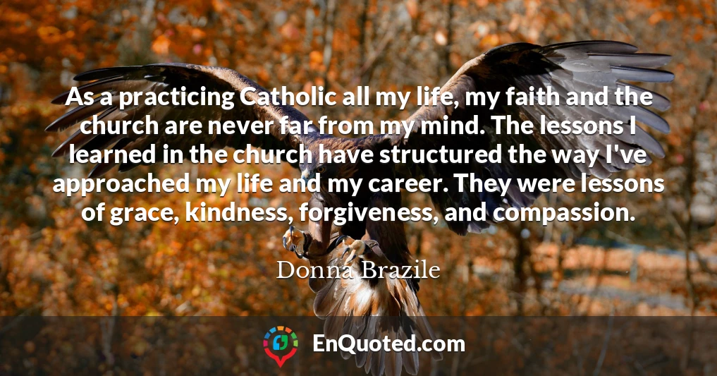 As a practicing Catholic all my life, my faith and the church are never far from my mind. The lessons I learned in the church have structured the way I've approached my life and my career. They were lessons of grace, kindness, forgiveness, and compassion.