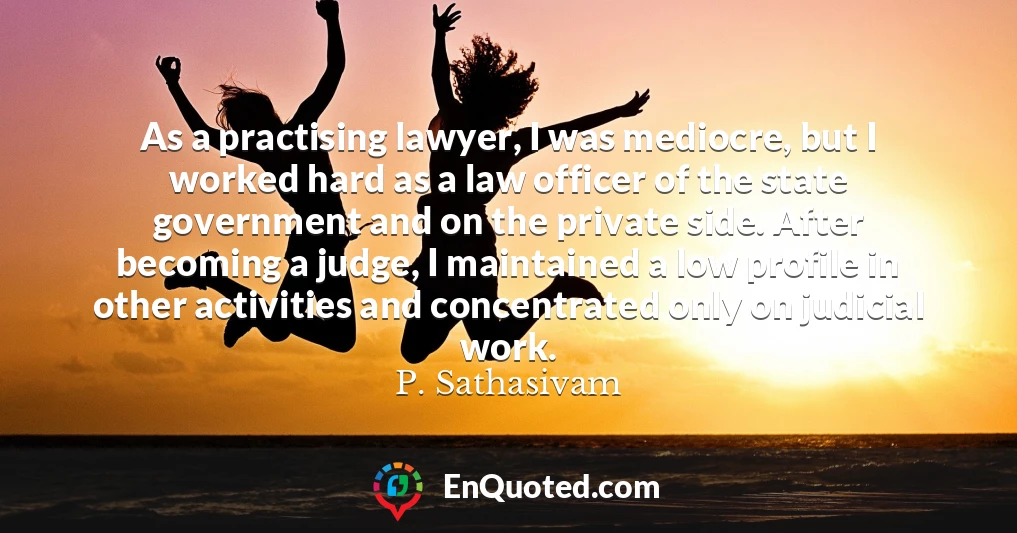As a practising lawyer, I was mediocre, but I worked hard as a law officer of the state government and on the private side. After becoming a judge, I maintained a low profile in other activities and concentrated only on judicial work.