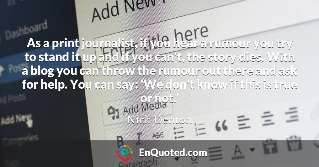 As a print journalist, if you hear a rumour you try to stand it up and if you can't, the story dies. With a blog you can throw the rumour out there and ask for help. You can say: 'We don't know if this is true or not.'