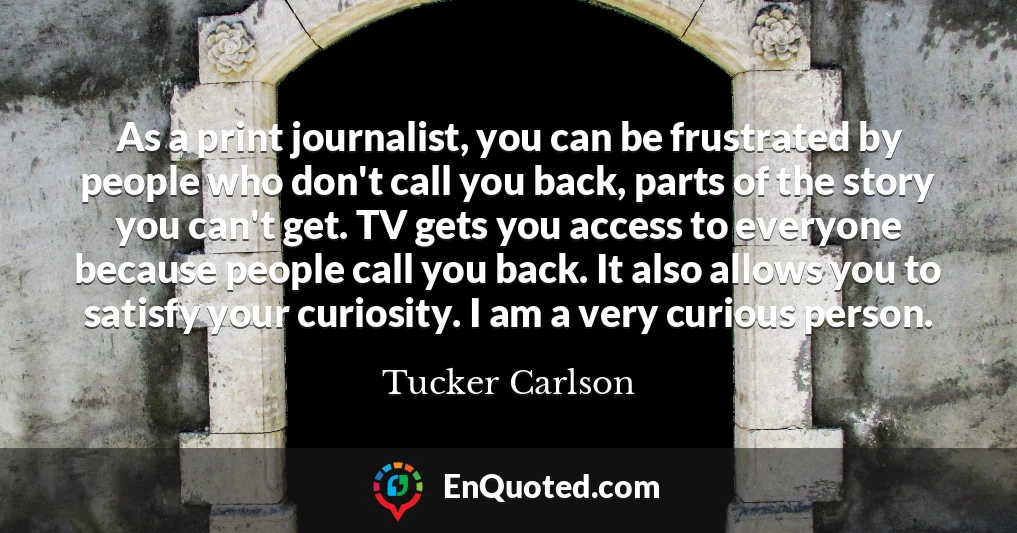 As a print journalist, you can be frustrated by people who don't call you back, parts of the story you can't get. TV gets you access to everyone because people call you back. It also allows you to satisfy your curiosity. I am a very curious person.