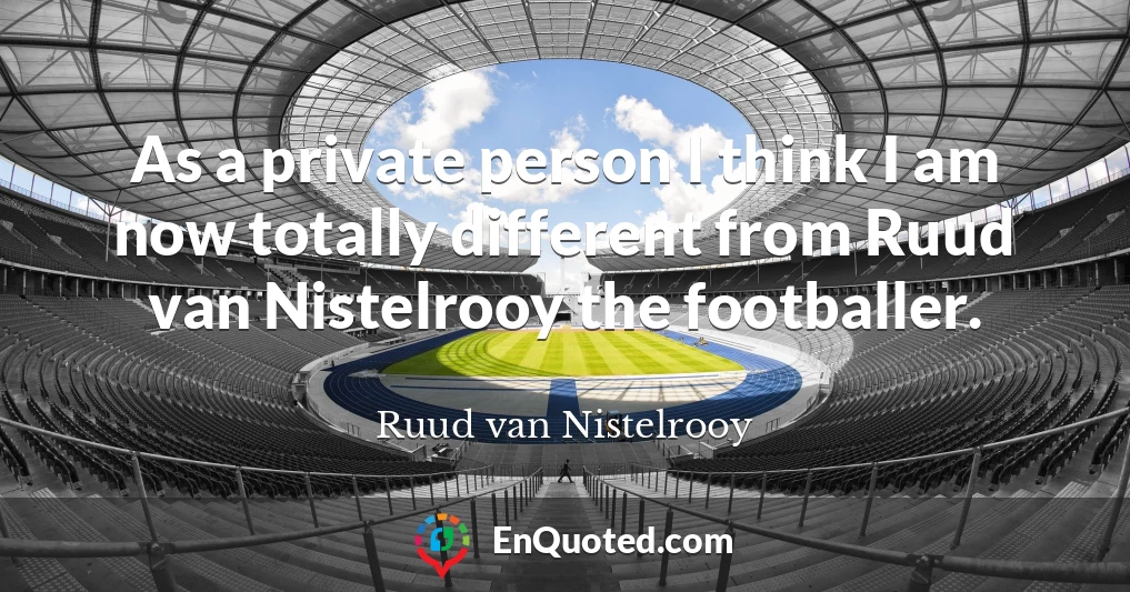 As a private person I think I am now totally different from Ruud van Nistelrooy the footballer.