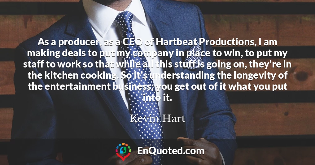 As a producer, as a CEO of Hartbeat Productions, I am making deals to put my company in place to win, to put my staff to work so that while all this stuff is going on, they're in the kitchen cooking. So it's understanding the longevity of the entertainment business; you get out of it what you put into it.