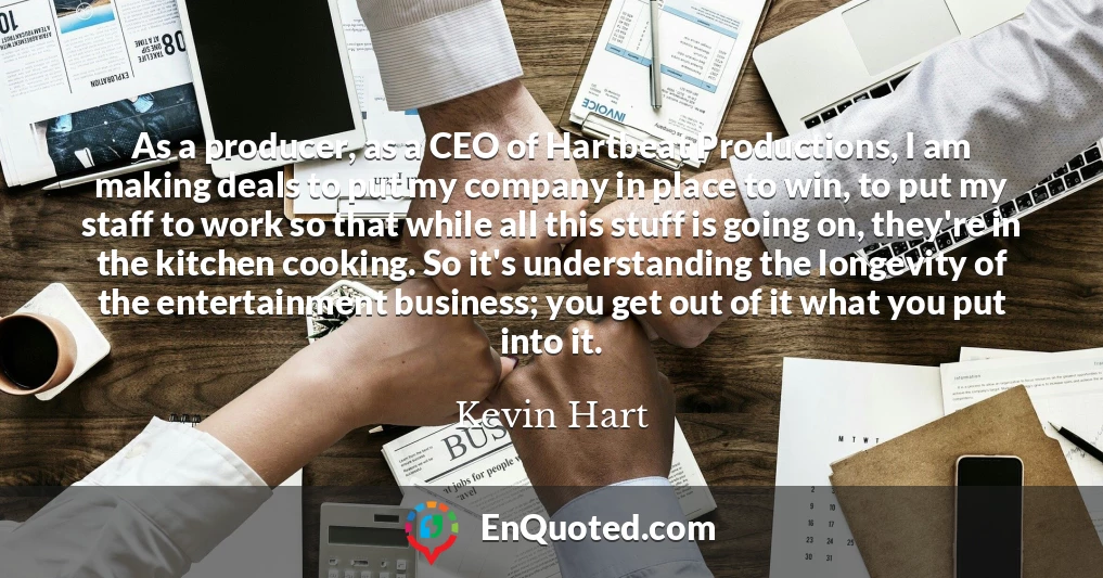 As a producer, as a CEO of Hartbeat Productions, I am making deals to put my company in place to win, to put my staff to work so that while all this stuff is going on, they're in the kitchen cooking. So it's understanding the longevity of the entertainment business; you get out of it what you put into it.