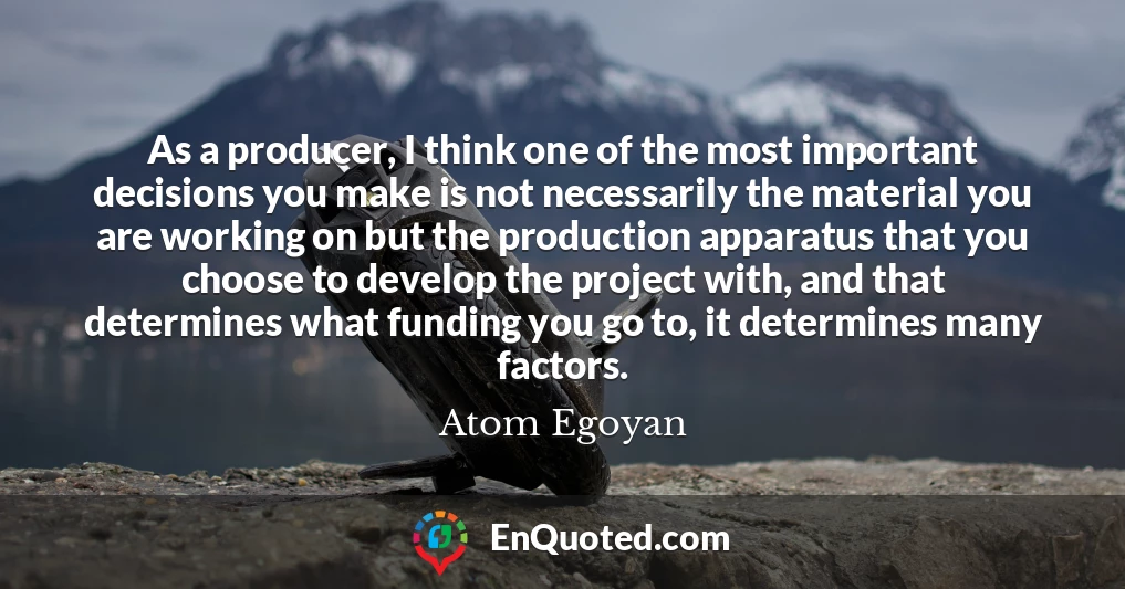 As a producer, I think one of the most important decisions you make is not necessarily the material you are working on but the production apparatus that you choose to develop the project with, and that determines what funding you go to, it determines many factors.