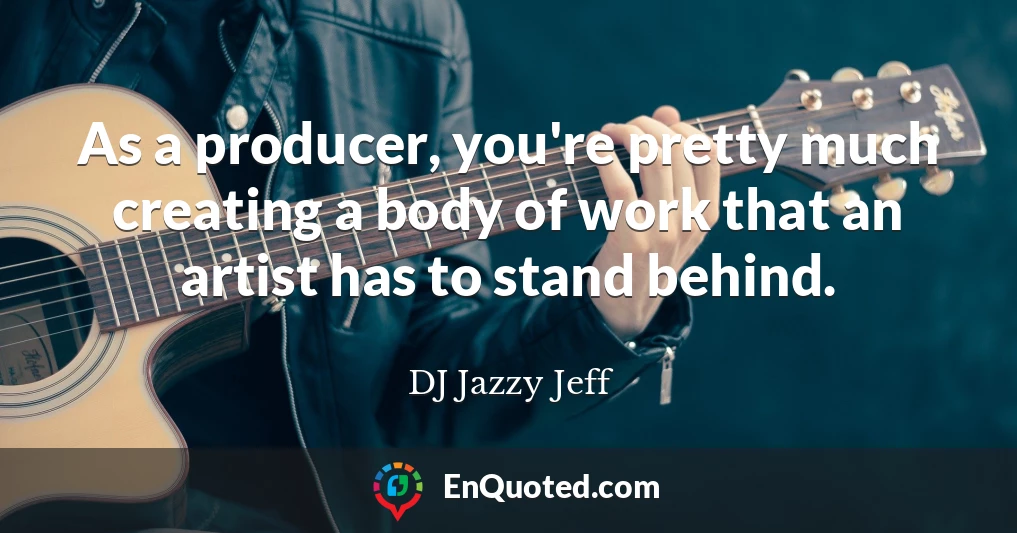 As a producer, you're pretty much creating a body of work that an artist has to stand behind.