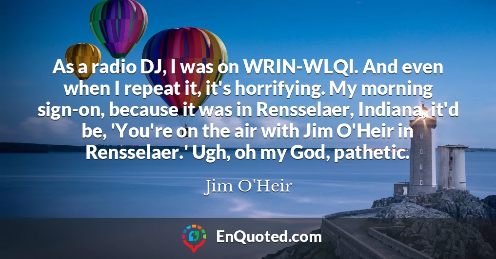 As a radio DJ, I was on WRIN-WLQI. And even when I repeat it, it's horrifying. My morning sign-on, because it was in Rensselaer, Indiana, it'd be, 'You're on the air with Jim O'Heir in Rensselaer.' Ugh, oh my God, pathetic.