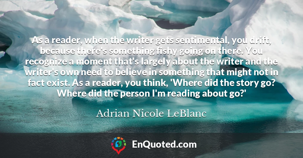 As a reader, when the writer gets sentimental, you drift, because there's something fishy going on there. You recognize a moment that's largely about the writer and the writer's own need to believe in something that might not in fact exist. As a reader, you think, 'Where did the story go? Where did the person I'm reading about go?'