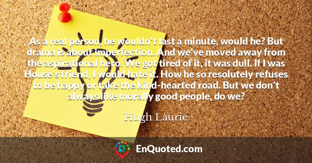 As a real person, he wouldn't last a minute, would he? But drama is about imperfection. And we've moved away from the aspirational hero. We got tired of it, it was dull. If I was House's friend, I would hate it. How he so resolutely refuses to be happy or take the kind-hearted road. But we don't always like morally good people, do we?