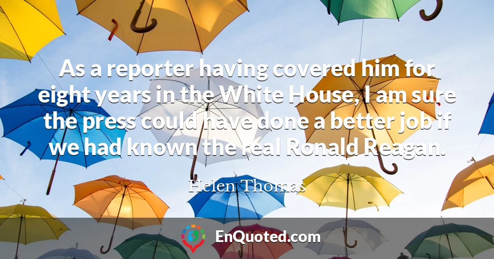 As a reporter having covered him for eight years in the White House, I am sure the press could have done a better job if we had known the real Ronald Reagan.