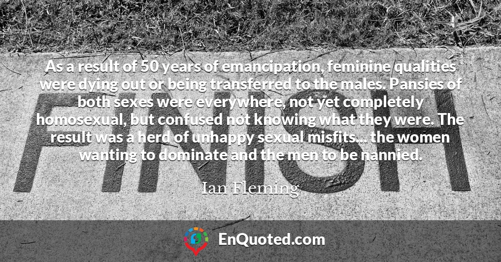 As a result of 50 years of emancipation, feminine qualities were dying out or being transferred to the males. Pansies of both sexes were everywhere, not yet completely homosexual, but confused not knowing what they were. The result was a herd of unhappy sexual misfits... the women wanting to dominate and the men to be nannied.