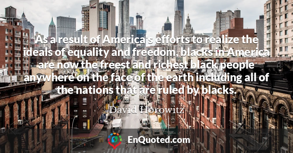 As a result of America's efforts to realize the ideals of equality and freedom, blacks in America are now the freest and richest black people anywhere on the face of the earth including all of the nations that are ruled by blacks.
