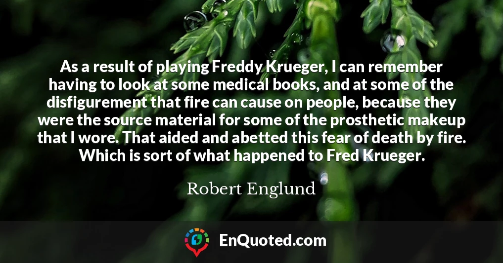 As a result of playing Freddy Krueger, I can remember having to look at some medical books, and at some of the disfigurement that fire can cause on people, because they were the source material for some of the prosthetic makeup that I wore. That aided and abetted this fear of death by fire. Which is sort of what happened to Fred Krueger.