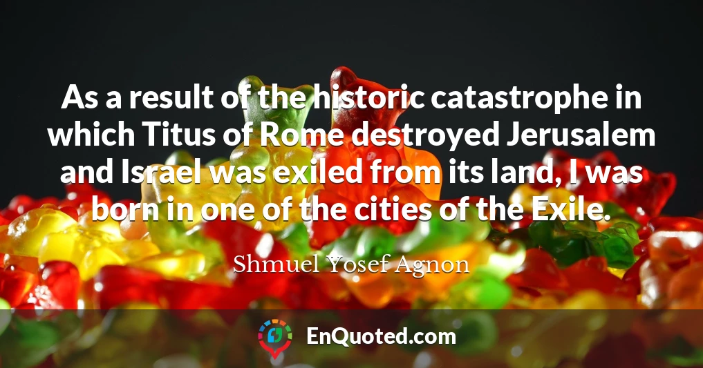 As a result of the historic catastrophe in which Titus of Rome destroyed Jerusalem and Israel was exiled from its land, I was born in one of the cities of the Exile.