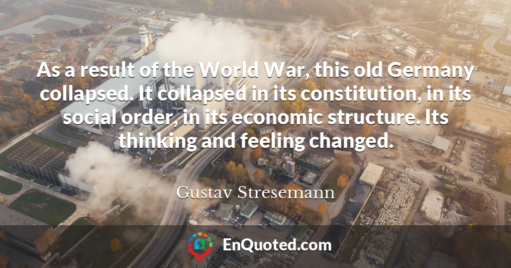 As a result of the World War, this old Germany collapsed. It collapsed in its constitution, in its social order, in its economic structure. Its thinking and feeling changed.