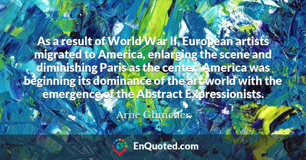 As a result of World War II, European artists migrated to America, enlarging the scene and diminishing Paris as the center. America was beginning its dominance of the art world with the emergence of the Abstract Expressionists.