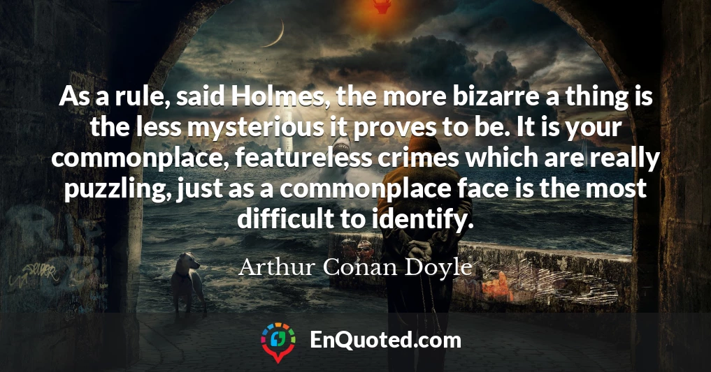 As a rule, said Holmes, the more bizarre a thing is the less mysterious it proves to be. It is your commonplace, featureless crimes which are really puzzling, just as a commonplace face is the most difficult to identify.