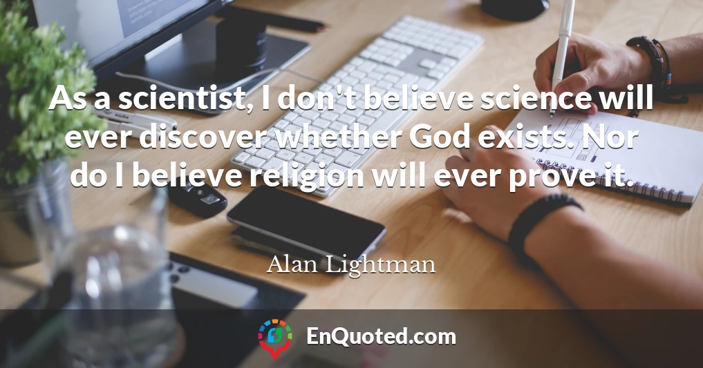 As a scientist, I don't believe science will ever discover whether God exists. Nor do I believe religion will ever prove it.