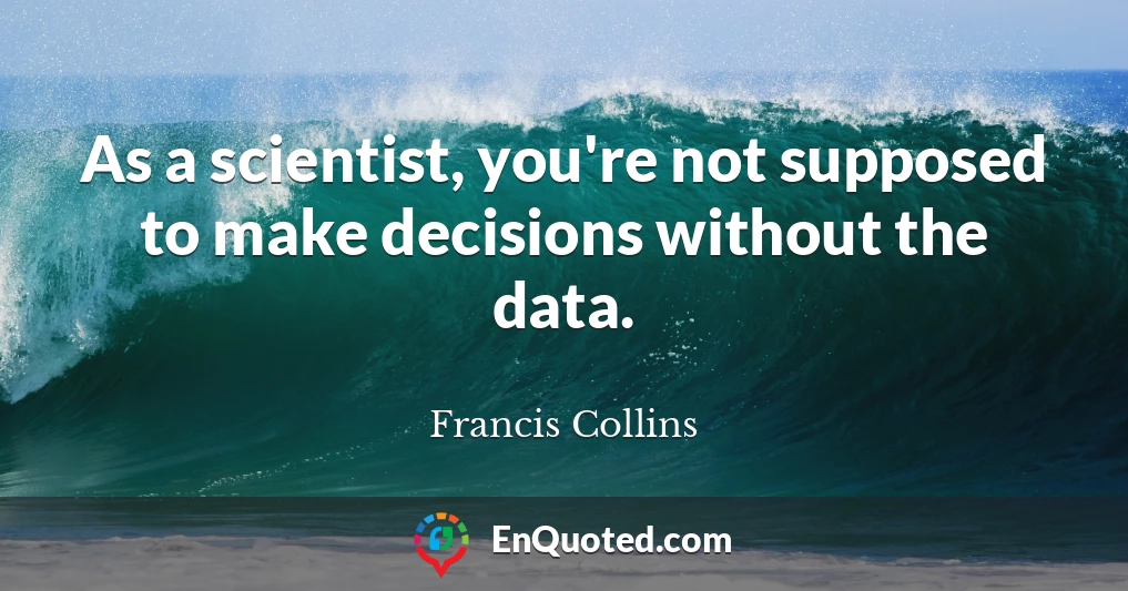 As a scientist, you're not supposed to make decisions without the data.