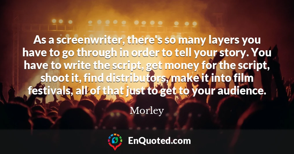 As a screenwriter, there's so many layers you have to go through in order to tell your story. You have to write the script, get money for the script, shoot it, find distributors, make it into film festivals, all of that just to get to your audience.