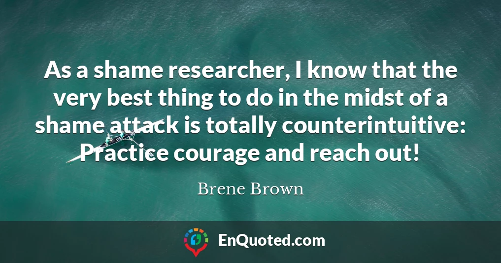 As a shame researcher, I know that the very best thing to do in the midst of a shame attack is totally counterintuitive: Practice courage and reach out!