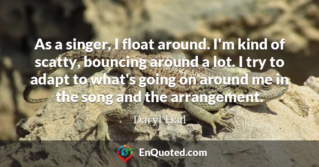 As a singer, I float around. I'm kind of scatty, bouncing around a lot. I try to adapt to what's going on around me in the song and the arrangement.