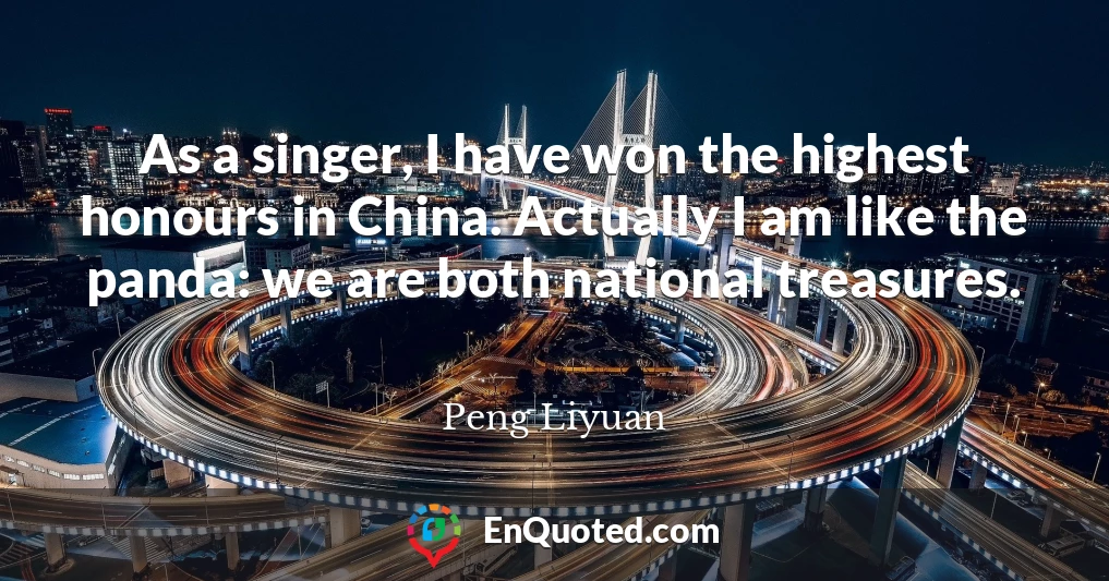 As a singer, I have won the highest honours in China. Actually I am like the panda: we are both national treasures.