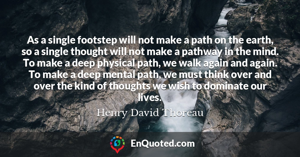 As a single footstep will not make a path on the earth, so a single thought will not make a pathway in the mind. To make a deep physical path, we walk again and again. To make a deep mental path, we must think over and over the kind of thoughts we wish to dominate our lives.
