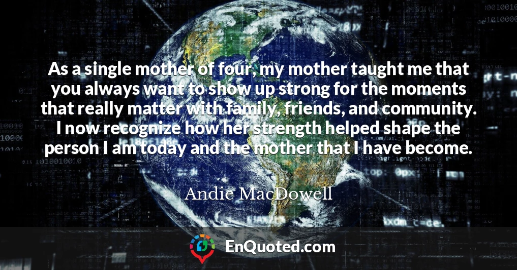 As a single mother of four, my mother taught me that you always want to show up strong for the moments that really matter with family, friends, and community. I now recognize how her strength helped shape the person I am today and the mother that I have become.