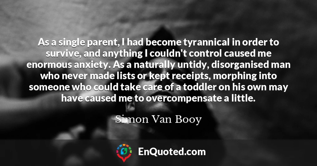 As a single parent, I had become tyrannical in order to survive, and anything I couldn't control caused me enormous anxiety. As a naturally untidy, disorganised man who never made lists or kept receipts, morphing into someone who could take care of a toddler on his own may have caused me to overcompensate a little.